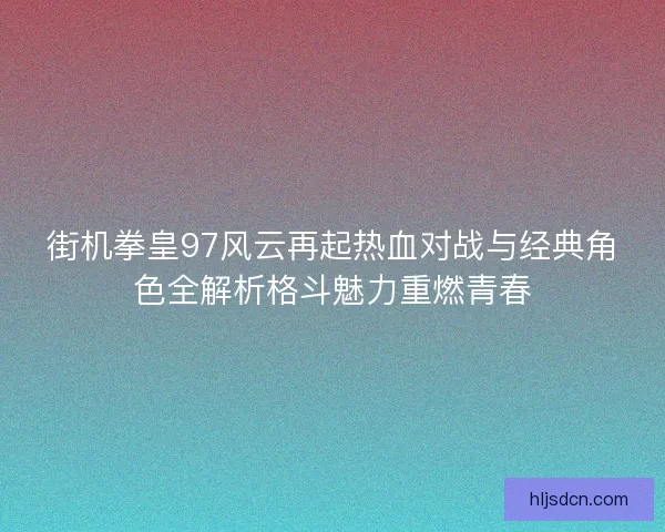街机拳皇97风云再起热血对战与经典角色全解析格斗魅力重燃青春