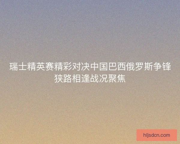 瑞士精英赛精彩对决中国巴西俄罗斯争锋狭路相逢战况聚焦