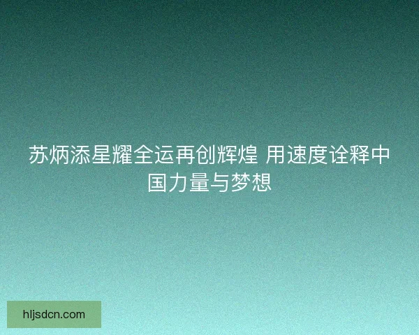 苏炳添星耀全运再创辉煌 用速度诠释中国力量与梦想