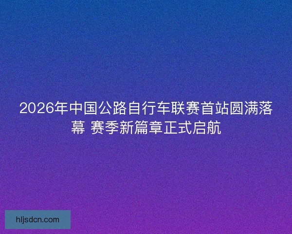 2026年中国公路自行车联赛首站圆满落幕 赛季新篇章正式启航
