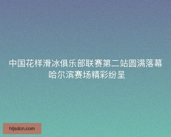 中国花样滑冰俱乐部联赛第二站圆满落幕 哈尔滨赛场精彩纷呈