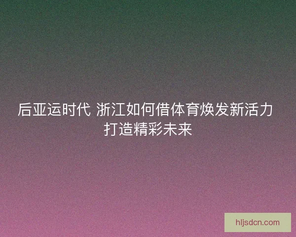 后亚运时代 浙江如何借体育焕发新活力 打造精彩未来