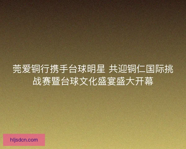 莞爱铜行携手台球明星 共迎铜仁国际挑战赛暨台球文化盛宴盛大开幕