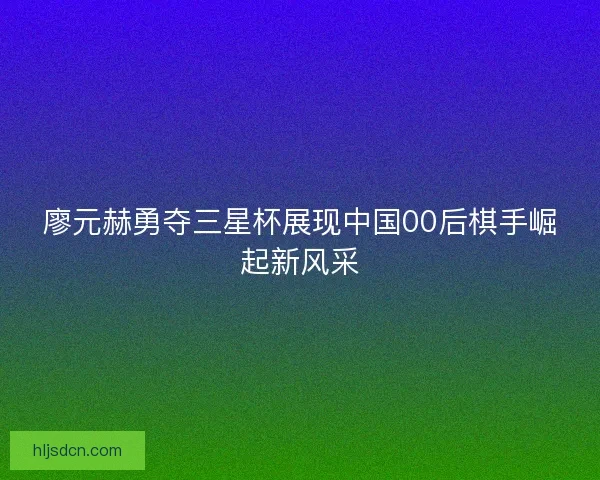 廖元赫勇夺三星杯展现中国00后棋手崛起新风采