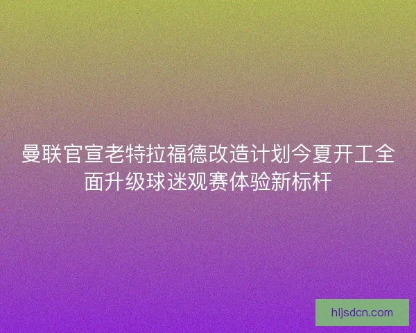 曼联官宣老特拉福德改造计划今夏开工全面升级球迷观赛体验新标杆