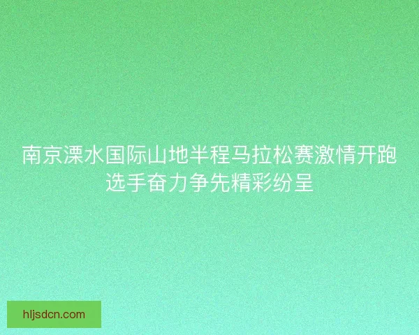 南京溧水国际山地半程马拉松赛激情开跑选手奋力争先精彩纷呈