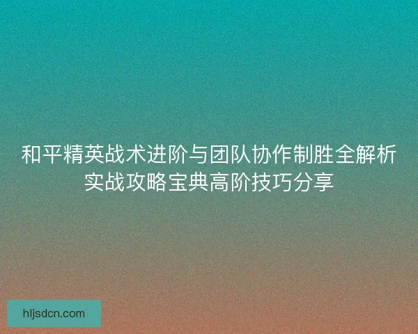 和平精英战术进阶与团队协作制胜全解析实战攻略宝典高阶技巧分享 和平精英战术进阶与团队协作制胜全解析实战攻略宝典高阶技巧分享