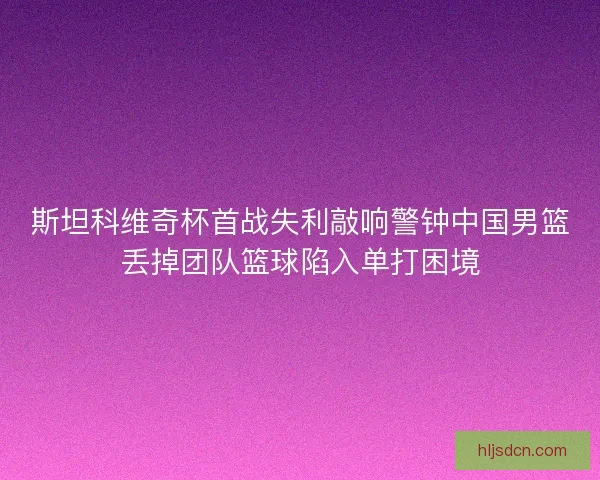 斯坦科维奇杯首战失利敲响警钟中国男篮丢掉团队篮球陷入单打困境 斯坦科维奇杯首战失利敲响警钟中国男篮丢掉团队篮球陷入单打困境
