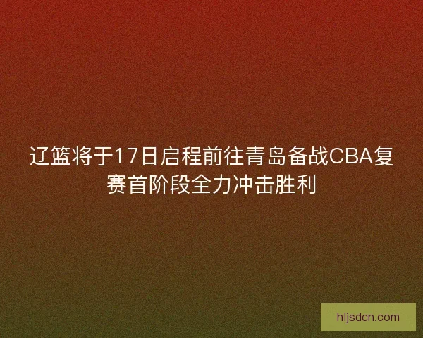 辽篮将于17日启程前往青岛备战CBA复赛首阶段全力冲击胜利