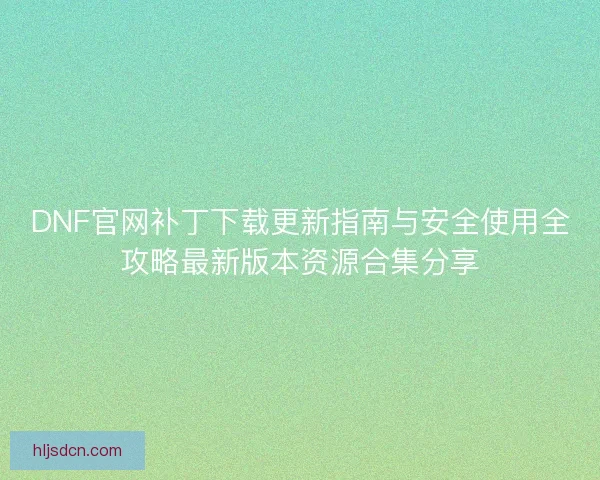 DNF官网补丁下载更新指南与安全使用全攻略最新版本资源合集分享