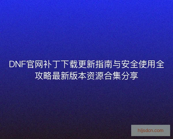 DNF官网补丁下载更新指南与安全使用全攻略最新版本资源合集分享