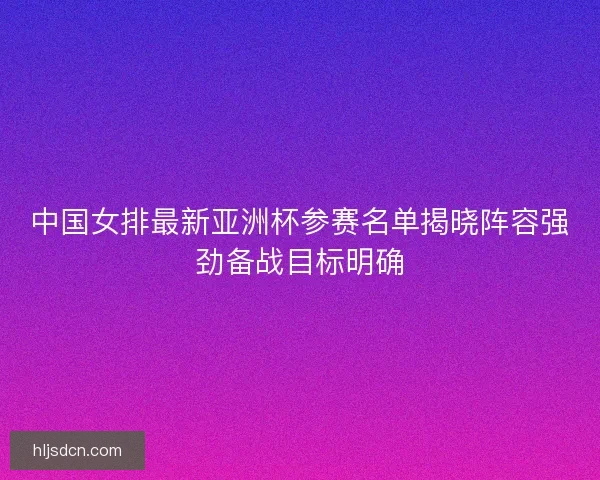 中国女排最新亚洲杯参赛名单揭晓阵容强劲备战目标明确