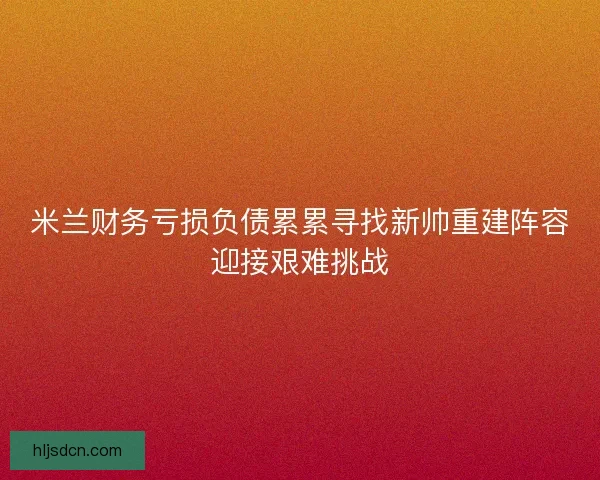 米兰财务亏损负债累累寻找新帅重建阵容迎接艰难挑战