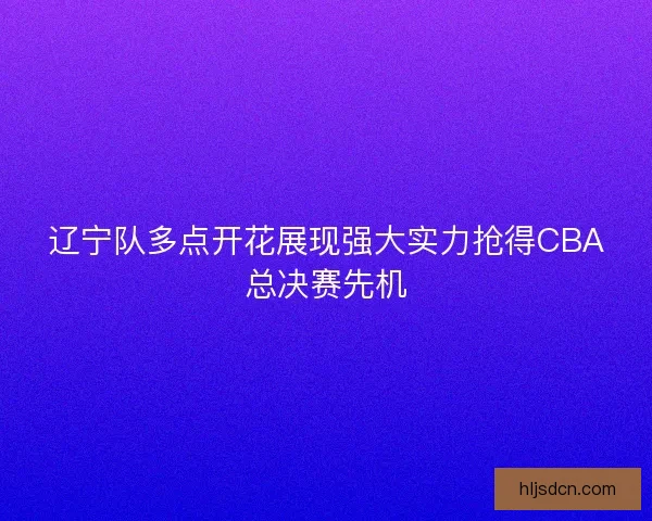 辽宁队多点开花展现强大实力抢得CBA总决赛先机