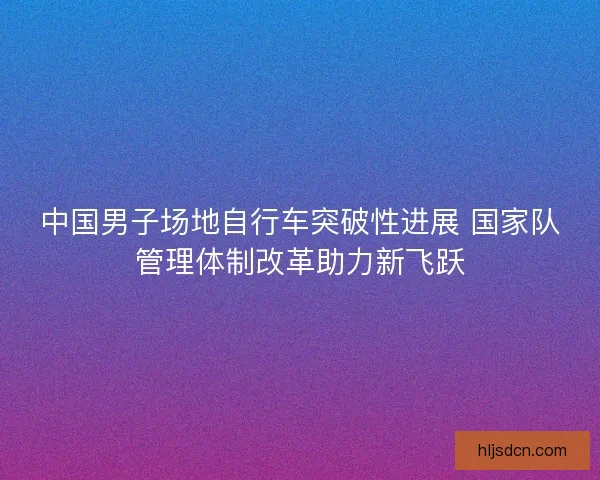 中国男子场地自行车突破性进展 国家队管理体制改革助力新飞跃