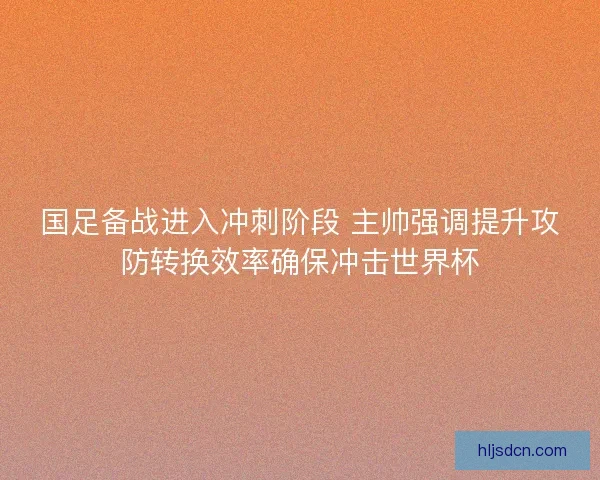 国足备战进入冲刺阶段 主帅强调提升攻防转换效率确保冲击世界杯 国足备战进入冲刺阶段 主帅强调提升攻防转换效率确保冲击世界杯