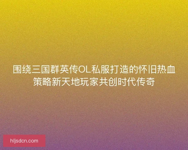 围绕三国群英传OL私服打造的怀旧热血策略新天地玩家共创时代传奇