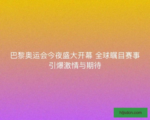 巴黎奥运会今夜盛大开幕 全球瞩目赛事引爆激情与期待
