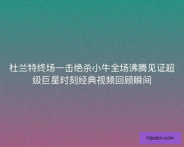 杜兰特终场一击绝杀小牛全场沸腾见证超级巨星时刻经典视频回顾瞬间